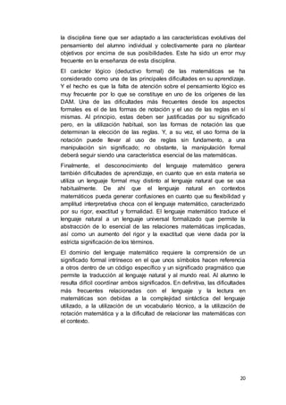 20
la disciplina tiene que ser adaptado a las características evolutivas del
pensamiento del alumno individual y colectivamente para no plantear
objetivos por encima de sus posibilidades. Este ha sido un error muy
frecuente en la enseñanza de esta disciplina.
El carácter lógico (deductivo formal) de las matemáticas se ha
considerado como una de las principales dificultades en su aprendizaje.
Y el hecho es que la falta de atención sobre el pensamiento lógico es
muy frecuente por lo que se constituye en uno de los orígenes de las
DAM. Una de las dificultades más frecuentes desde los aspectos
formales es el de las formas de notación y el uso de las reglas en sí
mismas. Al principio, estas deben ser justificadas por su significado
pero, en la utilización habitual, son las formas de notación las que
determinan la elección de las reglas. Y, a su vez, el uso forma de la
notación puede llevar al uso de reglas sin fundamento, a una
manipulación sin significado; no obstante, la manipulación formal
deberá seguir siendo una característica esencial de las matemáticas.
Finalmente, el desconocimiento del lenguaje matemático genera
también dificultades de aprendizaje, en cuanto que en esta materia se
utiliza un lenguaje formal muy distinto al lenguaje natural que se usa
habitualmente. De ahí que el lenguaje natural en contextos
matemáticos pueda generar confusiones en cuanto que su flexibilidad y
amplitud interpretativa choca con el lenguaje matemático, caracterizado
por su rigor, exactitud y formalidad. El lenguaje matemático traduce el
lenguaje natural a un lenguaje universal formalizado que permite la
abstracción de lo esencial de las relaciones matemáticas implicadas,
así como un aumento del rigor y la exactitud que viene dada por la
estricta significación de los términos.
El dominio del lenguaje matemático requiere la comprensión de un
significado formal intrínseco en el que unos símbolos hacen referencia
a otros dentro de un código específico y un significado pragmático que
permite la traducción al lenguaje natural y al mundo real. Al alumno le
resulta difícil coordinar ambos significados. En definitiva, las dificultades
más frecuentes relacionadas con el lenguaje y la lectura en
matemáticas son debidas a la complejidad sintáctica del lenguaje
utilizado, a la utilización de un vocabulario técnico, a la utilización de
notación matemática y a la dificultad de relacionar las matemáticas con
el contexto.
 