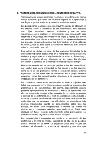 21
C. FACTORES RELACIONADOS CON EL CONTEXTO EDUCATIVO.
Tradicionalmente existen creencias y actitudes, procedentes del mismo
campo educativo, que tienen una influencia negativa en el aprendizaje y
que llegan a generar ansiedad y trastornos socioemocionales.
Las percepciones y actitudes que con mayor frecuencia se observan en
los alumnos sobre la naturaleza de las matemáticas, son descritas
como fijas, inmutables, externas, abstractas y que no están
relacionadas con la realidad: un conocimiento cuya comprensión está
reservada a muy pocos, una colección de reglas y hechos que deben
ser recordados y una ofensa al sentido común en algunas de las cosas
que asegura, ya que no tienen por qué tener sentido; un área en la que
se harán juicios no sólo sobre la capacidad intelectual, sino también
sobre la propia valía personal.
Esta actitud se deriva, en parte, de las tendencias formalistas de la
enseñanza tradicional, basada más en la manipulación sintáctica de los
símbolos y reglas que en el significado de los mismos. Sin embargo,
cuando se enseña el uso adecuado de las reglas, los alumnos
desarrollan la confianza en sí mismos y la motivación para el logro.
Independientemente de las actitudes previas sobre las matemáticas,
que existen tanto en la mentalidad de los padres y de los alumnos,
como en la de los profesores, vamos a considerar algunos factores
explicativos de las DAM que se encuentran en el propio contexto
educativo, como los procedimientos didácticos y la programación
inadecuada de los contenidos.
Los contenidos suelen estar estructurados en torno a objetivos, que
habrá que conseguir en los diferentes niveles escolares, adaptando los
programas a las características del alumno, especialmente cuando
presenta algún problema de maduración o lentitud de aprendizaje. Por
ello, es fundamental conocer si hay ausencia de conocimientos previos
o dominio de los anteriores, si el nivel de abstracción es el adecuado y
si se da por parte del alumno la capacidad suficiente para abordar los
contenidos que se proponen. Las dificultades se presentarán bajo
diversas modalidades cuando los conocimientos, sobre todo los
básicos, no están bien comprendidos y cuando los niveles de
abstracción y competencia cognitiva sean inadecuados. Cubrir unos
objetivos sin haber resuelto suficientemente estos prerrequisitos es
conducir al fracaso seguro al alumno en esta disciplina.
Las metodologías inadecuadas en cuanto a la exposición de los
contenidos y al ritmo de trabajo establecido es otra de las posibles
causas externas de las DAM. La exposición poco clara y fuera del
contexto del alumnado, la ausencia de ejemplos y ejercicios que
 