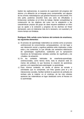 22
ilustren las explicaciones, la ausencia de supervisión del progreso del
alumno y la utilización de un lenguaje poco comprensible, son algunos
de los errores metodológicos que generan fracasos en este ámbito. Por
otra parte, podemos encontrar toda una serie de dificultades o
limitaciones centradas en el ritmo de trabajo. Intentar compatibilizar la
consecución de los objetivos del curso con la adaptación a las
características propias del grupo de clase requiere establecer un ritmo
que se ajuste a la evolución y progreso de los alumnos sin forzar
demasiado, pero sin detenerse más de lo necesario, con suavidad y al
mismo tiempo con fortaleza.
Rodríguez Ortiz señala como factores del contexto de enseñanza,
los siguientes elementos:
a) El proceso de aprendizaje matemático se concibe como un proceso
unidireccional de conocimientos «empaquetados», sin dar lugar a
una interacción social y cognitiva auténtica entre implicados y entre
estos y los contenidos, lo que dificulta una verdadera elaboración
de aprendizajes significativos, sustituidos por la apropiación
mecánica de formulaciones verbales carentes de significado y de
«rituales» de actuación.
b) En los contextos habituales de enseñanza-aprendizaje,
unidireccionales, como hemos dicho, toda la situación está en
manos del profesor, lo que favorece la creación de aprendices
pasivos y sin capacidad para autorregular su aprendizaje.
c) Esos mismos contextos, en donde el alumno se somete a
actividades que no comprende, con fines ignotos para él y sin
interacciones sociales, facilitan también la aparición de actitudes de
rechazo ante la materia: en el «ranking» de las más odiadas
aparecen las matemáticas en lugar destacado como el fracaso en
su aprendizaje.
 