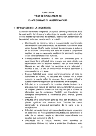 23
CAPITULO III
TIPOS DE DIFICULTADES EN
EL APRENDIZAJE EN LAS MATEMATICAS
1. DIFICULTADES EN LA NUMERACIÓN
La noción de número comprende un aspecto cardinal y otro ordinal. Para
la construcción del número y la adquisición de su valor posicional, el niño
deberá realizar operaciones de identidad, clasificación, conservación de
la cantidad, seriación, transformación e inclusión.
 Identificación de números: para el reconocimiento y comprensión
del número es básica la habilidad de reconocer y discriminar entre
varias formas. El niño puede confundir los números en la lectura o
en la escritura. También hay que tener en cuenta el componente
auditivo, ya que es necesario establecer la asociación auditivo-
visual en la identificación de números.
 Correspondencia recíproca: el niño con problemas para el
aprendizaje tiene dificultad para entender que cada objeto está
representado con su notación numérica. Así, un niño contar los
bloques en voz alta (decir los números) a una velocidad, y
tocarlos a otra. La falta de coordinación le impide establecer la
correspondencia uno a uno.
 Escasa habilidad para contar comprensivamente: el niño no
comprende el número, no recuerda los números en el orden
correcto, le cuesta saltar de decena,…En el conteo ordinal le
cuesta determinar la posición de un elemento en un conjunto.
 Dificultad en la comprensión de conjuntos: el entendimiento de la
pro-piedad del número es esencial para comprender el concepto
de conjunto, pudiendo diferenciar dos conjuntos por el número de
elementos que lo componen. También son importantes los
conceptos comparativos o cuantitativos (más, menos, grande,
pequeño,…).
 Dificultad en la conservación: para los niños con dificultades, más
piezas significan más cantidad total. También les cuesta
comprender la propiedad conmutativa de la suma y de la
multiplicación.
 Dificultad para entender el valor según la ubicación de un número:
en ocasiones, los niños presentan dificultades para comprender el
valor de un número según su ubicación, especialmente con
aquellos que contienen la cifra 0.
 Dificultades en el cálculo: muchos niños aprenden las
operaciones básicas por rutina y presentan dificultades, unas
 
