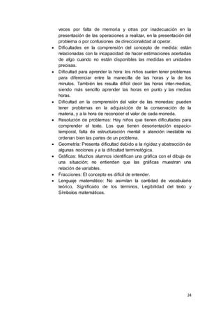 24
veces por falta de memoria y otras por inadecuación en la
presentación de las operaciones a realizar, en la presentación del
problema o por confusiones de direccionalidad al operar.
 Dificultades en la comprensión del concepto de medida: están
relacionadas con la incapacidad de hacer estimaciones acertadas
de algo cuando no están disponibles las medidas en unidades
precisas.
 Dificultad para aprender la hora: los niños suelen tener problemas
para diferenciar entre la manecilla de las horas y la de los
minutos. También les resulta difícil decir las horas inter-medias,
siendo más sencillo aprender las horas en punto y las medias
horas.
 Dificultad en la comprensión del valor de las monedas: pueden
tener problemas en la adquisición de la conservación de la
materia, y a la hora de reconocer el valor de cada moneda.
 Resolución de problemas: Hay niños que tienen dificultades para
comprender el texto. Los que tienen desorientación espacio-
temporal, falta de estructuración mental o atención inestable no
ordenan bien las partes de un problema.
 Geometría: Presenta dificultad debido a la rigidez y abstracción de
algunas nociones y a la dificultad terminológica.
 Gráficas: Muchos alumnos identifican una gráfica con el dibujo de
una situación; no entienden que las gráficas muestran una
relación de variables.
 Fracciones: El concepto es difícil de entender.
 Lenguaje matemático: No asimilan la cantidad de vocabulario
teórico, Significado de los términos, Legibilidad del texto y
Símbolos matemáticos.
 
