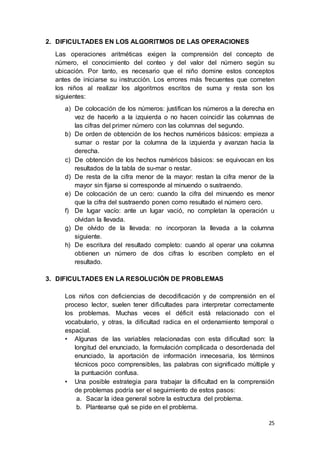 25
2. DIFICULTADES EN LOS ALGORITMOS DE LAS OPERACIONES
Las operaciones aritméticas exigen la comprensión del concepto de
número, el conocimiento del conteo y del valor del número según su
ubicación. Por tanto, es necesario que el niño domine estos conceptos
antes de iniciarse su instrucción. Los errores más frecuentes que cometen
los niños al realizar los algoritmos escritos de suma y resta son los
siguientes:
a) De colocación de los números: justifican los números a la derecha en
vez de hacerlo a la izquierda o no hacen coincidir las columnas de
las cifras del primer número con las columnas del segundo.
b) De orden de obtención de los hechos numéricos básicos: empieza a
sumar o restar por la columna de la izquierda y avanzan hacia la
derecha.
c) De obtención de los hechos numéricos básicos: se equivocan en los
resultados de la tabla de su-mar o restar.
d) De resta de la cifra menor de la mayor: restan la cifra menor de la
mayor sin fijarse si corresponde al minuendo o sustraendo.
e) De colocación de un cero: cuando la cifra del minuendo es menor
que la cifra del sustraendo ponen como resultado el número cero.
f) De lugar vacío: ante un lugar vació, no completan la operación u
olvidan la llevada.
g) De olvido de la llevada: no incorporan la llevada a la columna
siguiente.
h) De escritura del resultado completo: cuando al operar una columna
obtienen un número de dos cifras lo escriben completo en el
resultado.
3. DIFICULTADES EN LA RESOLUCIÓN DE PROBLEMAS
Los niños con deficiencias de decodificación y de comprensión en el
proceso lector, suelen tener dificultades para interpretar correctamente
los problemas. Muchas veces el déficit está relacionado con el
vocabulario, y otras, la dificultad radica en el ordenamiento temporal o
espacial.
• Algunas de las variables relacionadas con esta dificultad son: la
longitud del enunciado, la formulación complicada o desordenada del
enunciado, la aportación de información innecesaria, los términos
técnicos poco comprensibles, las palabras con significado múltiple y
la puntuación confusa.
• Una posible estrategia para trabajar la dificultad en la comprensión
de problemas podría ser el seguimiento de estos pasos:
a. Sacar la idea general sobre la estructura del problema.
b. Plantearse qué se pide en el problema.
 