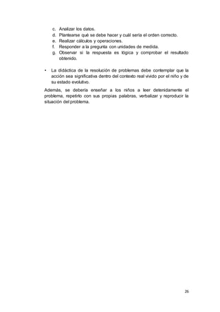 26
c. Analizar los datos.
d. Plantearse qué se debe hacer y cuál sería el orden correcto.
e. Realizar cálculos y operaciones.
f. Responder a la pregunta con unidades de medida.
g. Observar si la respuesta es lógica y comprobar el resultado
obtenido.
• La didáctica de la resolución de problemas debe contemplar que la
acción sea significativa dentro del contexto real vivido por el niño y de
su estado evolutivo.
Además, se debería enseñar a los niños a leer detenidamente el
problema, repetirlo con sus propias palabras, verbalizar y reproducir la
situación del problema.
 