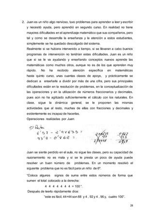 28
2. Juan es un niño algo nervioso, tuvo problemas para aprender a leer y escribir
y necesitó ayuda, pero aprendió en segundo curso. En realidad no tiene
mayores dificultades en el aprendizaje matemático que sus compañeros, pero
tal y como se desarrolla la enseñanza y la atención a estos estudiantes,
simplemente se ha quedado descolgado del sistema.
Realmente si se hubiera intervenido a tiempo, si se llevaran a cabo buenos
programas de intervención no tendrían estas dificultades. Juan es un niño
que si se le va ayudando y enseñando conceptos nuevos aprende las
matemáticas como muchos otros, aunque no es de los que aprenden muy
rápido. No ha recibido atención específica en matemáticas
hasta quinto curso, unas cuantas clases de apoyo, y prácticamente se
dedican a enseñarle a dividir por más de una cifra, pero sus principales
dificultades están en la resolución de problemas, en la conceptualización de
las operaciones y en la utilización de números fraccionarios y decimales,
pues aún no ha agilizado suficientemente el cálculo con los naturales. En
clase, sigue la dinámica general, se le proponen las mismas
actividades que al resto, muchas de ellas con fracciones y decimales y
evidentemente es incapaz de hacerlas.
Operaciones realizadas por Juan:
Juan se siente perdido en el aula, no sigue las clases, pero su capacidad de
razonamiento no es mala y si se le presta un poco de ayuda puede
resolver un buen número de problemas. En un momento resolvió el
siguiente problema que no es fácil para un niño de 6º.
“Coloca algunos signos de suma entre estos números de forma que
sumen el total colocado a la derecha:
4 4 4 4 4 4 4 = 100 “.
Después de leerlo rápidamente dice:
“este es fácil, 44+44 son 88 y 4 , 92 y 4 , 96 y, cuatro 100”.
 