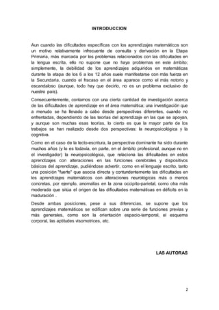2
INTRODUCCION
Aun cuando las dificultades específicas con los aprendizajes matemáticos son
un motivo relativamente infrecuente de consulta y derivación en la Etapa
Primaria, más marcada por los problemas relacionados con las dificultades en
la lengua escrita, ello no supone que no haya problemas en este ámbito;
simplemente, la debilidad de los aprendizajes adquiridos en matemáticas
durante la etapa de los 6 a los 12 años suele manifestarse con más fuerza en
la Secundaria, cuando el fracaso en el área aparece como el más notorio y
escandaloso (aunque, todo hay que decirlo, no es un problema exclusivo de
nuestro país).
Consecuentemente, contamos con una cierta cantidad de investigación acerca
de las dificultades de aprendizaje en el área matemática; una investigación que
a menudo se ha llevado a cabo desde perspectivas diferentes, cuando no
enfrentadas, dependiendo de las teorías del aprendizaje en las que se apoyan,
y aunque son muchas esas teorías, lo cierto es que la mayor parte de los
trabajos se han realizado desde dos perspectivas: la neuropsicológica y la
cognitiva.
Como en el caso de la lecto-escritura, la perspectiva dominante ha sido durante
muchos años (y lo es todavía, en parte, en el ámbito profesional, aunque no en
el investigador) la neuropsicológica, que relaciona las dificultades en estos
aprendizajes con alteraciones en las funciones cerebrales y dispositivos
básicos del aprendizaje, pudiéndose advertir, como en el lenguaje escrito, tanto
una posición "fuerte" que asocia directa y contundentemente las dificultades en
los aprendizajes matemáticos con alteraciones neurológicas más o menos
concretas, por ejemplo, anomalías en la zona occipito-parietal, como otra más
moderada que sitúa el origen de las dificultades matemáticas en déficits en la
maduración .
Desde ambas posiciones, pese a sus diferencias, se supone que los
aprendizajes matemáticos se edifican sobre una serie de funciones previas y
más generales, como son la orientación espacio-temporal, el esquema
corporal, las aptitudes visomotrices, etc.
LAS AUTORAS
 