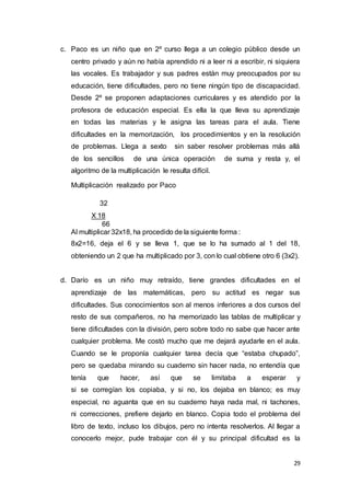 29
c. Paco es un niño que en 2º curso llega a un colegio público desde un
centro privado y aún no había aprendido ni a leer ni a escribir, ni siquiera
las vocales. Es trabajador y sus padres están muy preocupados por su
educación, tiene dificultades, pero no tiene ningún tipo de discapacidad.
Desde 2º se proponen adaptaciones curriculares y es atendido por la
profesora de educación especial. Es ella la que lleva su aprendizaje
en todas las materias y le asigna las tareas para el aula. Tiene
dificultades en la memorización, los procedimientos y en la resolución
de problemas. Llega a sexto sin saber resolver problemas más allá
de los sencillos de una única operación de suma y resta y, el
algoritmo de la multiplicación le resulta difícil.
Multiplicación realizado por Paco
32
X 18
66
Al multiplicar 32x18, ha procedido de la siguiente forma :
8x2=16, deja el 6 y se lleva 1, que se lo ha sumado al 1 del 18,
obteniendo un 2 que ha multiplicado por 3, con lo cual obtiene otro 6 (3x2).
d. Darío es un niño muy retraído, tiene grandes dificultades en el
aprendizaje de las matemáticas, pero su actitud es negar sus
dificultades. Sus conocimientos son al menos inferiores a dos cursos del
resto de sus compañeros, no ha memorizado las tablas de multiplicar y
tiene dificultades con la división, pero sobre todo no sabe que hacer ante
cualquier problema. Me costó mucho que me dejará ayudarle en el aula.
Cuando se le proponía cualquier tarea decía que “estaba chupado”,
pero se quedaba mirando su cuaderno sin hacer nada, no entendía que
tenía que hacer, así que se limitaba a esperar y
si se corregían los copiaba, y si no, los dejaba en blanco; es muy
especial, no aguanta que en su cuaderno haya nada mal, ni tachones,
ni correcciones, prefiere dejarlo en blanco. Copia todo el problema del
libro de texto, incluso los dibujos, pero no intenta resolverlos. Al llegar a
conocerlo mejor, pude trabajar con él y su principal dificultad es la
 