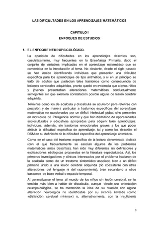 3
LAS DIFICULTADES EN LOS APRENDIZAJES MATEMÁTICOS
CAPITULO I
ENFOQUES DE ESTUDIOS
1. EL ENFOQUE NEUROPSICOLÓGICO.
La aparición de dificultades en los aprendizajes descritos son,
casuísticamente, muy frecuentes en la Enseñanza Primaria, dado el
conjunto de variables implicadas en el aprendizaje matemático que se
comentaba en la introducción al tema. No obstante, desde el siglo pasado
se han venido identificando individuos que presentan una dificultad
específica para los aprendizajes de tipo aritmético, y si en un principio se
trató de adultos que padecían tales trastornos como consecuencia de
lesiones cerebrales adquiridas, pronto quedó en evidencia que ciertos niños
y jóvenes presentaban alteraciones matemáticas conductualmente
semejantes sin que existiera constatación posible alguna de lesión cerebral
adquirida.
Términos como los de acalculia y discalculia se acuñaron para referirse con
precisión y de manera particular a trastornos específicos del aprendizaje
matemático no ocasionados por un déficit intelectual global, sino presentes
en individuos de inteligencia normal y que han disfrutado de oportunidades
socioculturales y educativas apropiadas para adquirir tales aprendizajes;
individuos, además, sin trastornos emocionales graves a los que poder
atribuir la dificultad específica de aprendizaje, tal y como los describe el
DSM en su definición de la dificultad específica del aprendizaje aritmético.
Como en el caso del trastorno específico de la lectura denominado dislexia
(con el que frecuentemente se asocian algunos de los problemas
matemáticos antes descritos), han sido muy diferentes las definiciones y
explicaciones etiológicas propuestas en la literatura especializada. Así, los
primeros investigadores y clínicos interesados por el problema hablaron de
la acalculia como de un trastorno sintomático asociado bien a un déficit
primario unido a una lesión cerebral adquirida (no coexistente con otras
alteraciones del lenguaje ni del razonamiento), bien secundario a otros
trastornos de base verbal o espacio-temporal.
Al generalizarse el tema al mundo de los niños sin lesión cerebral, se ha
tendido más bien a hablar de discalculia, aunque -desde una orientación
neuropsicológica- se ha mantenido la idea de su relación con alguna
alteración neurológica no identificable por su alcance limitado (como
«disfunción cerebral mínima») o, alternativamente, con la insuficiente
 