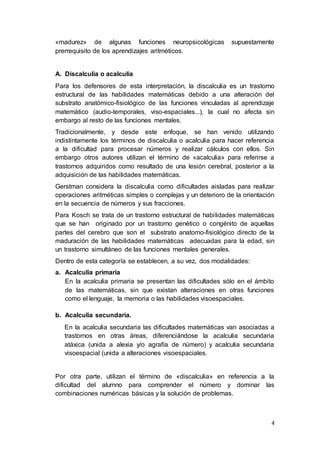 4
«madurez» de algunas funciones neuropsicológicas supuestamente
prerrequisito de los aprendizajes aritméticos.
A. Discalculia o acalculia
Para los defensores de esta interpretación, la discalculia es un trastorno
estructural de las habilidades matemáticas debido a una alteración del
substrato anatómico-fisiológico de las funciones vinculadas al aprendizaje
matemático (audio-temporales, viso-espaciales...), la cual no afecta sin
embargo al resto de las funciones mentales.
Tradicionalmente, y desde este enfoque, se han venido utilizando
indistintamente los términos de discalculia o acalculia para hacer referencia
a la dificultad para procesar números y realizar cálculos con ellos. Sin
embargo otros autores utilizan el término de «acalculia» para referirse a
trastornos adquiridos como resultado de una lesión cerebral, posterior a la
adquisición de las habilidades matemáticas.
Gerstman considera la discalculia como dificultades aisladas para realizar
operaciones aritméticas simples o complejas y un deterioro de la orientación
en la secuencia de números y sus fracciones.
Para Kosch se trata de un trastorno estructural de habilidades matemáticas
que se han originado por un trastorno genético o congénito de aquellas
partes del cerebro que son el substrato anatomo-fisiológico directo de la
maduración de las habilidades matemáticas adecuadas para la edad, sin
un trastorno simultáneo de las funciones mentales generales.
Dentro de esta categoría se establecen, a su vez, dos modalidades:
a. Acalculia primaria
En la acalculia primaria se presentan las dificultades sólo en el ámbito
de las matemáticas, sin que existan alteraciones en otras funciones
como el lenguaje, la memoria o las habilidades visoespaciales.
b. Acalculia secundaria.
En la acalculia secundaria las dificultades matemáticas van asociadas a
trastornos en otras áreas, diferenciándose la acalculia secundaria
atáxica (unida a alexia y/o agrafía de número) y acalculia secundaria
visoespacial (unida a alteraciones visoespaciales.
Por otra parte, utilizan el término de «discalculia» en referencia a la
dificultad del alumno para comprender el número y dominar las
combinaciones numéricas básicas y la solución de problemas.
 