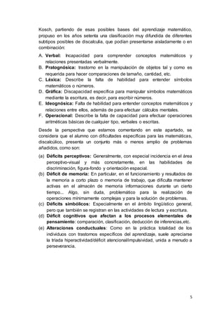 5
Kosch, partiendo de esas posibles bases del aprendizaje matemático,
propuso en los años setenta una clasificación muy difundida de diferentes
subtipos posibles de discalculia, que podían presentarse aisladamente o en
combinación:
A. Verbal: Incapacidad para comprender conceptos matemáticos y
relaciones presentadas verbalmente.
B. Pratognósica: trastorno en la manipulación de objetos tal y como es
requerida para hacer comparaciones de tamaño, cantidad, etc.
C. Léxica: Describe la falta de habilidad para entender símbolos
matemáticos o números.
D. Gráfica: Discapacidad específica para manipular símbolos matemáticos
mediante la escritura, es decir, para escribir números.
E. Ideognósica: Falta de habilidad para entender conceptos matemáticos y
relaciones entre ellos, además de para efectuar cálculos mentales.
F. Operacional: Describe la falta de capacidad para efectuar operaciones
aritméticas básicas de cualquier tipo, verbales o escritas.
Desde la perspectiva que estamos comentando en este apartado, se
considera que el alumno con dificultades específicas para las matemáticas,
discalcúlico, presenta un conjunto más o menos amplio de problemas
añadidos, como son:
(a) Déficits perceptivos: Generalmente, con especial incidencia en el área
perceptivo-visual y más concretamente, en las habilidades de
discriminación, figura-fondo y orientación espacial.
(b) Déficit de memoria: En particular, en el funcionamiento y resultados de
la memoria a corto plazo o memoria de trabajo, que dificulta mantener
activas en el almacén de memoria informaciones durante un cierto
tiempo... Algo, sin duda, problemático para la realización de
operaciones mínimamente complejas y para la solución de problemas.
(c) Déficits simbólicos: Especialmente en el ámbito lingüístico general,
pero que también se registran en las actividades de lectura y escritura.
(d) Déficit cognitivos que afectan a los procesos elementales de
pensamiento: comparación, clasificación, deducción de inferencias,etc.
(e) Alteraciones conductuales: Como en la práctica totalidad de los
individuos con trastornos específicos del aprendizaje, suele apreciarse
la tríada hiperactividad/déficit atencional/impulsividad, unida a menudo a
perseverancia.
 