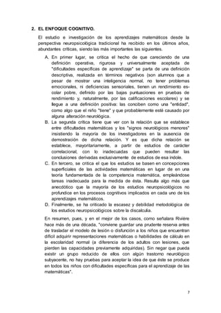 7
2. EL ENFOQUE COGNITIVO.
El estudio e investigación de los aprendizajes matemáticos desde la
perspectiva neuropsicológica tradicional ha recibido en los últimos años,
abundantes críticas, siendo las más importantes las siguientes.
A. En primer lugar, se critica el hecho de que careciendo de una
definición operativa, rigurosa y universalmente aceptada de
"dificultades específicas de aprendizaje" se parta de una definición
descriptiva, realizada en términos negativos (son alumnos que a
pesar de mostrar una inteligencia normal, no tener problemas
emocionales, ni deficiencias sensoriales, tienen un rendimiento es-
colar pobre, definido por las bajas puntuaciones en pruebas de
rendimiento y, naturalmente, por las calificaciones escolares) y se
llegue a una definición positiva: las conciben como una "entidad",
como algo que el niño "tiene" y que probablemente esté causado por
alguna alteración neurológica.
B. La segunda crítica tiene que ver con la relación que se establece
entre dificultades matemáticas y los "signos neurológicos menores"
insistiendo la mayoría de los investigadores en la ausencia de
demostración de dicha relación. Y es que dicha relación se
establece, mayoritariamente, a partir de estudios de carácter
correlacional, con lo inadecuadas que pueden resultar las
conclusiones derivadas exclusivamente de estudios de esa índole.
C. En tercero, se critica el que los estudios se basen en concepciones
superficiales de las actividades matemáticas en lugar de en una
teoría fundamentada de la competencia matemática, empleándose
tareas inadecuada para la medida de ésta. Resulta algo más que
anecdótico que la mayoría de los estudios neuropsicológicos no
profundice en los procesos cognitivos implicados en cada uno de los
aprendizajes matemáticos.
D. Finalmente, se ha criticado la escasez y debilidad metodológica de
los estudios neuropsicológicos sobre la discalculia.
En resumen, pues, y en el mejor de los casos, como señalara Rivière
hace más de una década, "conviene guardar una prudente reserva antes
de trasladar el modelo de lesión o disfunción a los niños que encuentran
difícil adquirir representaciones matemáticas o habilidades de cálculo en
la escolaridad normal (a diferencia de los adultos con lesiones, que
pierden las capacidades previamente adquiridas). Sin negar que pueda
existir un grupo reducido de ellos con algún trastorno neurológico
subyacente, no hay pruebas para aceptar la idea de que éste se produce
en todos los niños con dificultades específicas para el aprendizaje de las
matemáticas".
 