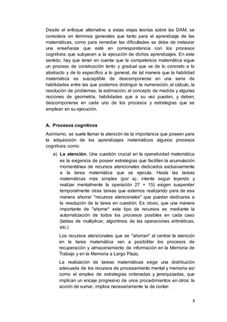 8
Desde el enfoque alternativo a estas viejas teorías sobre las DAM, se
considera en términos generales que tanto para el aprendizaje de las
matemáticas, como para remediar las dificultades se debe de instaurar
una enseñanza que esté en correspondencia con los procesos
cognitivos que subyacen a la ejecución de dichos aprendizajes. En este
sentido, hay que tener en cuenta que la competencia matemática sigue
un proceso de construcción lento y gradual que va de lo concreto a lo
abstracto y de lo específico a lo general, de tal manera que la habilidad
matemática es susceptible de descomponerse en una serie de
habilidades entre las que podemos distinguir la numeración, el cálculo, la
resolución de problemas, la estimación, el concepto de medida y algunas
nociones de geometría, habilidades que a su vez pueden, y deben,
descomponerse en cada uno de los procesos y estrategias que se
emplean en su ejecución.
A. Procesos cognitivos
Asimismo, se suele llamar la atención de la importancia que poseen para
la adquisición de los aprendizajes matemáticos algunos procesos
cognitivos como:
a) La atención. Una cuestión crucial en la operatividad matemática
es la exigencia de poseer estrategias que faciliten la acumulación
momentánea de recursos atencionales dedicados exclusivamente
a la tarea matemática que se ejecuta. Hasta las tareas
matemáticas más simples (por ej.: intente seguir leyendo y
realizar mentalmente la operación 27 + 15) exigen suspender
temporalmente otras tareas que estemos realizando para de esa
manera ahorrar "recursos atencionales" que puedan dedicarse a
la resolución de la tarea en cuestión. Es obvio, que una manera
importante de "ahorrar" este tipo de recursos es mediante la
automatización de todos los procesos posibles en cada caso
(tablas de multiplicar, algoritmos de las operaciones aritméticas,
etc.)
Los recursos atencionales que se "ahorran" al centrar la atención
en la tarea matemática van a posibilitar los procesos de
recuperación y almacenamiento de información en la Memoria de
Trabajo y en la Memoria a Largo Plazo.
La realización de tareas matemáticas exige una distribución
adecuada de los recursos de procesamiento mental y memoria así
como el empleo de estrategias ordenadas y jerarquizadas, que
implican un encaje progresivo de unos procedimientos en otros: la
acción de sumar, implica necesariamente la de contar.
 