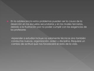  En la adolescencia estos problemas pueden ser la causa de la
deserción en las escuelas secundarias y en los niveles terciarios,
debido a la frustración por no poder cumplir con las exigencias de
los profesores
•Aprender a estudiar incluye no solamente técnicas sino también
conductas nuevas, organización, orden y disciplina. Requiere un
cambio de actitud que nos favorecerá el resto de la vida.
 