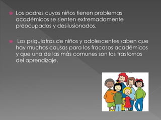  Los padres cuyos niños tienen problemas
académicos se sienten extremadamente
preocupados y desilusionados.
 Los psiquiatras de niños y adolescentes saben que
hay muchas causas para los fracasos académicos
y que una de las más comunes son los trastornos
del aprendizaje.
 