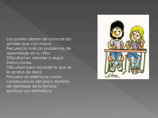 Los padres deben de conocer las
señales que con mayor
frecuencia indican problemas de
aprendizaje en su niño.
Dificultad en atender o seguir
instrucciones.
Dificultad para recordar lo que se
le acaba de decir.
Fracasos académicos como
consecuencia del poco dominio
de destrezas de la lectura,
escritura y/o aritmética.
 