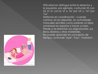 Dificultad en distinguir entre la derecha y
la izquierda, por ejemplo, confunde 25 con
52, la "b" con la "d" o, "la" por "al" u, "on" por
"no".
Defectos en coordinación - cuando
camina, en los deportes, en actividades
manuales sencillas como sostener un lápiz,
amarrarse los zapatos o hacer un lazo.
Pierde o se extravían sus asignaciones, sus
libros, libretas y otros materiales.
No puede aprender los conceptos de
tiempo; confunde "ayer", "hoy", "mañana".
 