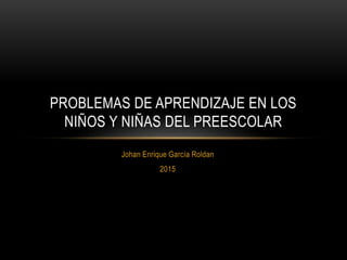 Johan Enrique García Roldan
2015
PROBLEMAS DE APRENDIZAJE EN LOS
NIÑOS Y NIÑAS DEL PREESCOLAR
 