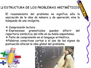  ESTRUCTURA DE LOS PROBLEMAS ARITMÉTICOS
El razonamiento del problema no significa sólo la
asociación de la idea de número y de operación, sino la
búsqueda de una incógnita.
 Comprensión lectora
 Expresiones gramaticales pueden diferir del
repertorio sintáctico del niño en su habla espontanea.
 Falta de comprensión en el lenguaje aritmético.
Palabras conectivas cortas o el uso de los signos de
puntuación alteran la idea global del problema.
 