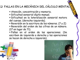  FALLAS EN LA MECÁNICA DEL CÁLCULO MENTAL
 Atención, concentración y memoria.
 Dificultad sensorial dígito-manual.
 Dificultad en la lateralización sensorial motora
del cuerpo. (derecha-izquierda).
 Reversión en la escritura de los números. (7 y Z)
 Reversión del orden de las cifras de un número.
(17 en lugar de 71).
 Fallas en el orden de las operaciones. (Se
escriben de izquierda a derecha y las operaciones
se hacen de derecha a izquierda).
 