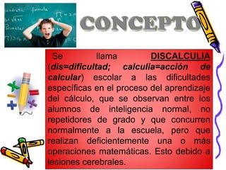 Se llama DISCALCULIA
(dis=dificultad; calculia=acción de
calcular) escolar a las dificultades
específicas en el proceso del aprendizaje
del cálculo, que se observan entre los
alumnos de inteligencia normal, no
repetidores de grado y que concurren
normalmente a la escuela, pero que
realizan deficientemente una o más
operaciones matemáticas. Esto debido a
lesiones cerebrales.
 