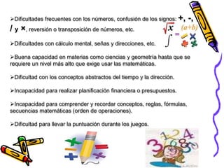 Dificultades frecuentes con los números, confusión de los signos: +, -,
/ y ×, reversión o transposición de números, etc.
Dificultades con cálculo mental, señas y direcciones, etc.
Buena capacidad en materias como ciencias y geometría hasta que se
requiere un nivel más alto que exige usar las matemáticas.
Dificultad con los conceptos abstractos del tiempo y la dirección.
Incapacidad para realizar planificación financiera o presupuestos.
Incapacidad para comprender y recordar conceptos, reglas, fórmulas,
secuencias matemáticas (orden de operaciones).
Dificultad para llevar la puntuación durante los juegos.
 