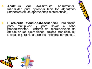  Acalculia del desarrollo: Anaritmética.
Inhabilidad para aprender bien los algoritmos
(mecánica de las operaciones matemáticas.)
 Discalculia atencional-secuencial: inhabilidad
para multiplicar y para llevar a cabo
procedimientos, errores en secuenciación de
etapas en las operaciones, errores atencionales.
Dificultad para recuperar los “hechos aritméticos”.
 