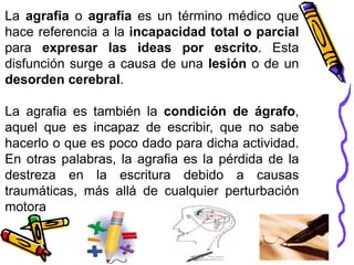 La agrafia o agrafía es un término médico que
hace referencia a la incapacidad total o parcial
para expresar las ideas por escrito. Esta
disfunción surge a causa de una lesión o de un
desorden cerebral.
La agrafia es también la condición de ágrafo,
aquel que es incapaz de escribir, que no sabe
hacerlo o que es poco dado para dicha actividad.
En otras palabras, la agrafia es la pérdida de la
destreza en la escritura debido a causas
traumáticas, más allá de cualquier perturbación
motora
 