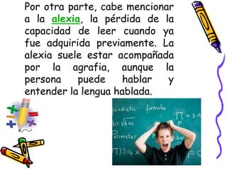 Por otra parte, cabe mencionar
a la alexia, la pérdida de la
capacidad de leer cuando ya
fue adquirida previamente. La
alexia suele estar acompañada
por la agrafia, aunque la
persona puede hablar y
entender la lengua hablada.
 