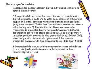 1 Incapacidad de leer-escribir dígitos individuales (similar a la
agrafia-alexia literal).
2 Incapacidad de leer-escribir correctamente cifras de varios
dígitos, asignando a cada uno su valor de acuerdo con el lugar que
ocupan en la cifra, según las normas del sistema arabigodecimal
(p. ej. ante la cifra 205678, leer "dos millones, quinientos sesenta
mil setenta y ocho"). En este tipo de alteración, con mucha
frecuencia se presentan trastornos cualitativamente distintos
dependiendo del tipo de afasia asociada: así, si es de tipo motor,
se suelen producir errores de tipo gramatical (p. ej., 50 por 500),
mientras que si la afasia es de tipo sensorial, los errores
producidos suelen ser de tipo secuencial (p. ej., 3.004 por 4.003).
3 Incapacidad de leer, escribir y comprender signos aritméticos
(+, -, x, etc.) independientemente de la capacidad de leer o
escribir dígitos y cifras.
Alexia y agrafia numérica
 