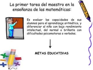 La primer tarea del maestro en la
enseñanza de las matemáticas:
Es evaluar las capacidades de sus
alumnos para el aprendizaje aritmético, y
diferenciar al niño con bajo rendimiento
intelectual, del normal o brillante con
dificultades psicomotoras o verbales.
METAS EDUCATIVAS
 