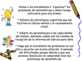 Anime a los estudiantes a “visualizar” los
problemas de matemáticas y deles tiempo
suficiente para ello mismo.
* Dótelos de estrategias cognitivas que les
faciliten el cálculo mental y el razonamiento
visual.
* Adapte los aprendizajes a las capacidades
del alumno, sabiendo cuales son los canales de
recepción de la información básicos para éste.
* Haga que el estudiante lea problemas en voz
alta y escuche con mucha atención. A menudo,
las dificultades surgen debido a que una
persona discalculia no comprende bien los
problemas de matemáticas.
 