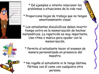 * Dé ejemplos e intente relacionar los
problemas a situaciones de la vida real.
* Proporcione hojas de trabajo que no tengan
amontonamiento visual.
* Los estudiantes discalcúlicos deben invertir
tiempo extra en la memorización de hechos
matemáticos. La repetición es muy importante.
Use ritmo o música para ayudar con la
memorización.
* Permita al estudiante hacer el examen de
manera personalizada en presencia del
maestro.
* No regañe al estudiante ni le tenga lástima.
Pórtese con él como con cualquiera otra
persona.
 