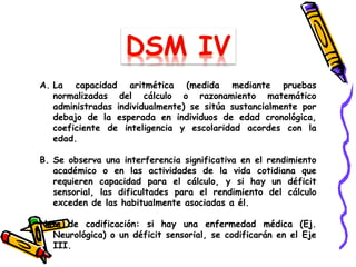 A. La capacidad aritmética (medida mediante pruebas
normalizadas del cálculo o razonamiento matemático
administradas individualmente) se sitúa sustancialmente por
debajo de la esperada en individuos de edad cronológica,
coeficiente de inteligencia y escolaridad acordes con la
edad.
B. Se observa una interferencia significativa en el rendimiento
académico o en las actividades de la vida cotidiana que
requieren capacidad para el cálculo, y si hay un déficit
sensorial, las dificultades para el rendimiento del cálculo
exceden de las habitualmente asociadas a él.
Nota de codificación: si hay una enfermedad médica (Ej.
Neurológica) o un déficit sensorial, se codificarán en el Eje
III.
 