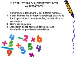  ESTRUCTURA DEL CONOCIMIENTO
MATEMÁTICO:
1. Comprensión del número y del sistema numeral.
2. Conocimientos de los hechos numéricos básicos de
las 4 operaciones fundamentales, su relación y su
vocabulario.
3. Destreza en cálculo.
4. Aplicación de las técnicas del cálculo a la
resolución de problemas aritméticos.
 
