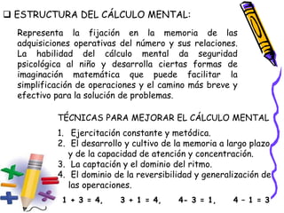  ESTRUCTURA DEL CÁLCULO MENTAL:
Representa la fijación en la memoria de las
adquisiciones operativas del número y sus relaciones.
La habilidad del cálculo mental da seguridad
psicológica al niño y desarrolla ciertas formas de
imaginación matemática que puede facilitar la
simplificación de operaciones y el camino más breve y
efectivo para la solución de problemas.
TÉCNICAS PARA MEJORAR EL CÁLCULO MENTAL
1. Ejercitación constante y metódica.
2. El desarrollo y cultivo de la memoria a largo plazo
y de la capacidad de atención y concentración.
3. La captación y el dominio del ritmo.
4. El dominio de la reversibilidad y generalización de
las operaciones.
1 + 3 = 4, 3 + 1 = 4, 4- 3 = 1, 4 – 1 = 3
 