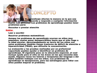 Los problemas de aprendizaje afectan la manera en la que una
persona entiende, recuerda y responde a cualquier información
nueva. Las personas con problemas de aprendizaje pueden tener
problemas para:
Escuchar o prestar atención
Hablar
Leer o escribir
Resolver problemas matemáticos
Aunque los problemas de aprendizaje ocurren en niños muy
pequeños, suelen pasar desapercibidos hasta que el niño llega a
la edad escolar. Aproximadamente un tercio de los niños con
estos problemas también tienen trastorno de déficit de atención e
hiperactividad (TDAH), que dificulta la concentración.
La evaluación y las pruebas realizadas por un profesional
capacitado pueden ayudar a identificar un problema de
aprendizaje. El siguiente paso es la educación especial, el cual
incluye ayuda para el niño en las áreas en las que necesita más
ayuda. Algunas veces los tutores o terapeutas del lenguaje o del
habla también trabajan con los niños. Los problemas de
aprendizaje no desaparecen, pero las estrategias para lidiar con
ellos pueden mejorar el problema.
 