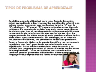  Se define como la dificultad para leer. Cuando los niños
están aprendiendo a leer y a escribir en el jardín infantil y en
primer grado, es común que confundan la letra “b” con la
“d”, el número “6” con el “9” y que confundan otros tipos de
palabras. Es importante aclarar que esto no es un problema
de visión; sino que el cerebro está invirtiendo o modificando
la secuencia de la información que recibe de los ojos. La
mayor parte de los niños superan este problema antes de los
siete años, aproximadamente. Sin embargo, en el caso de
los jóvenes disléxicos, los problemas de lectura persisten.
 En otra forma de dislexia, la mente identifica correctamente
la palabra que “ve”, pero tarda en relacionarla con su
significado. Estos adolescentes leen muy despacio y es
posible que tengan que releer el material varias veces antes
de comprenderlo. Otras actividades de comunicación
también pueden presentar dificultades, como comprender el
lenguaje oral y expresarse de forma oral y escrita
 