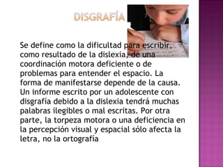 Se define como la dificultad para escribir,
como resultado de la dislexia, de una
coordinación motora deficiente o de
problemas para entender el espacio. La
forma de manifestarse depende de la causa.
Un informe escrito por un adolescente con
disgrafía debido a la dislexia tendrá muchas
palabras ilegibles o mal escritas. Por otra
parte, la torpeza motora o una deficiencia en
la percepción visual y espacial sólo afecta la
letra, no la ortografía
 