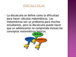  La discalculia se define como la dificultad
para hacer cálculos matemáticos. Las
matemáticas son un problema para muchos
estudiantes, pero la discalculia puede hacer
que un adolescente no comprenda incluso los
conceptos matemáticos básicos.
 