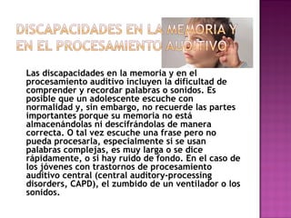 Las discapacidades en la memoria y en el
procesamiento auditivo incluyen la dificultad de
comprender y recordar palabras o sonidos. Es
posible que un adolescente escuche con
normalidad y, sin embargo, no recuerde las partes
importantes porque su memoria no está
almacenándolas ni descifrándolas de manera
correcta. O tal vez escuche una frase pero no
pueda procesarla, especialmente si se usan
palabras complejas, es muy larga o se dice
rápidamente, o si hay ruido de fondo. En el caso de
los jóvenes con trastornos de procesamiento
auditivo central (central auditory-processing
disorders, CAPD), el zumbido de un ventilador o los
sonidos.
 