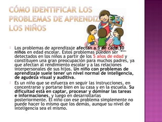  Los problemas de aprendizaje afectan a 1 de cada 10
niños en edad escolar. Estos problemas pueden ser
detectados en los niños a partir de los 5 años de edad y
constituyen una gran preocupación para muchos padres, ya
que afectan al rendimiento escolar y a las relaciones
interpersonales de sus hijos. Un niño con problemas de
aprendizaje suele tener un nivel normal de inteligencia,
de agudeza visual y auditiva.
 Es un niño que se esfuerza en seguir las instrucciones, en
concentrarse y portarse bien en su casa y en la escuela. Su
dificultad está en captar, procesar y dominar las tareas
e informaciones, y luego en desarrollarlas
posteriormente. El niño con ese problema simplemente no
puede hacer lo mismo que los demás, aunque su nivel de
inteligencia sea el mismo.
 