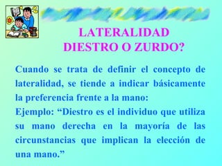LATERALIDAD
           DIESTRO O ZURDO?
Cuando se trata de definir el concepto de
lateralidad, se tiende a indicar básicamente
la preferencia frente a la mano:
Ejemplo: “Diestro es el individuo que utiliza
su mano derecha en la mayoría de las
circunstancias que implican la elección de
una mano.”
 