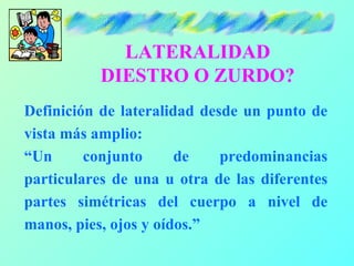 LATERALIDAD
           DIESTRO O ZURDO?
Definición de lateralidad desde un punto de
vista más amplio:
“Un      conjunto      de    predominancias
particulares de una u otra de las diferentes
partes simétricas del cuerpo a nivel de
manos, pies, ojos y oídos.”
 