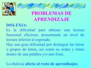 PROBLEMAS DE
                APRENDIZAJE
DISLEXIA:
Es la dificultad para obtener una lectura
funcional eficiente, presentando un nivel de
lectura inferior al esperado.
Hay una gran dificultad por distinguir las letras
o grupos de letras, así como su orden y ritmo
dentro de una palabra y/o una frase.

La dislexia afecta al resto de aprendizajes.
 