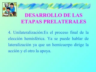 DESARROLLO DE LAS
       ETAPAS PRELATERALES
4. Unilateralización:Es el proceso final de la
elección hemisférica. Ya se puede hablar de
lateralización ya que un hemicuerpo dirige la
acción y el otro la apoya.
 