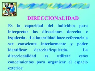 DIRECCIONALIDAD
Es la capacidad del individuo para
interpretar las direcciones derecha e
izquierda . La lateralidad hace referencia a
ser consciente interiormente y poder
identificar   derecha/izquierda.         La
direccionalidad     es     utilizar    estos
conocimientos para organizar el espacio
exterior.
 