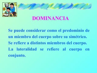 DOMINANCIA

Se puede considerar como el predominio de
un miembro del cuerpo sobre su simétrico.
Se refiere a distintos miembros del cuerpo.
La lateralidad se refiere al cuerpo en
conjunto.
 