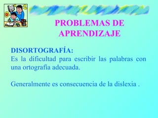 PROBLEMAS DE
                APRENDIZAJE
DISORTOGRAFÍA:
Es la dificultad para escribir las palabras con
una ortografía adecuada.

Generalmente es consecuencia de la dislexia .
 