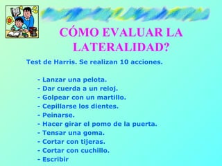 CÓMO EVALUAR LA
            LATERALIDAD?
Test de Harris. Se realizan 10 acciones.

   -   Lanzar una pelota.
   -   Dar cuerda a un reloj.
   -   Golpear con un martillo.
   -   Cepillarse los dientes.
   -   Peinarse.
   -   Hacer girar el pomo de la puerta.
   -   Tensar una goma.
   -   Cortar con tijeras.
   -   Cortar con cuchillo.
   -   Escribir
 