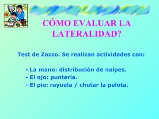 CÓMO EVALUAR LA
         LATERALIDAD?

Test de Zazzo. Se realizan actividades con:

  - La mano: distribución de naipes.
  - El ojo: puntería.
  - El pie: rayuela / chutar la pelota.
 