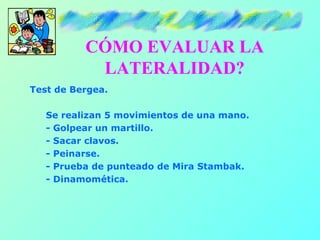 CÓMO EVALUAR LA
           LATERALIDAD?
Test de Bergea.

   Se realizan 5 movimientos de una mano.
   - Golpear un martillo.
   - Sacar clavos.
   - Peinarse.
   - Prueba de punteado de Mira Stambak.
   - Dinamomética.
 